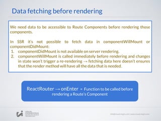 Data fetching before rendering
We need data to be accessible to Route Components before rendering those
components.
In SSR it’s not possible to fetch data in componentWillMount or
componentDidMount:
1. componentDidMount is not available on server rendering.
2. componentWillMount is called immediately before rendering and changes
in state won’t trigger a re-rendering → fetching data here doesn’t ensures
that the render method will have all the data that is needed.
ReactRouter → onEnter = Function to be called before
rendering a Route’s Component
 