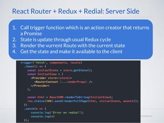 React Router + Redux + Redial: Server Side
1. Call trigger function which is an action creator that returns
a Promise
2. State is update through usual Redux cycle
3. Render the vurrent Route with the current state
4. Get the state and make it available to the client
 