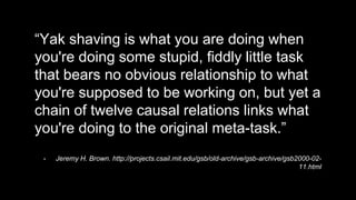 “Yak shaving is what you are doing when
you're doing some stupid, fiddly little task
that bears no obvious relationship to what
you're supposed to be working on, but yet a
chain of twelve causal relations links what
you're doing to the original meta-task.”
- Jeremy H. Brown. http://projects.csail.mit.edu/gsb/old-archive/gsb-archive/gsb2000-02-
11.html
 