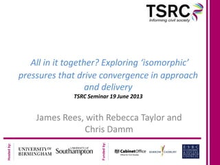 Hostedby:
Fundedby:
All in it together? Exploring ‘isomorphic’
pressures that drive convergence in approach
and delivery
TSRC Seminar 19 June 2013
James Rees, with Rebecca Taylor and
Chris Damm
 