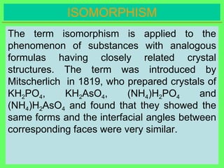 ISOMORPHISM
The term isomorphism is applied to the
phenomenon of substances with analogous
formulas having closely related crystal
structures. The term was introduced by
Mitscherlich in 1819, who prepared crystals of
KH2PO4, KH2AsO4, (NH4)H2PO4 and
(NH4)H2AsO4 and found that they showed the
same forms and the interfacial angles between
corresponding faces were very similar.
 