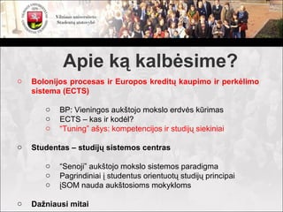 Apie ką kalbėsime?
o   Bolonijos procesas ir Europos kreditų kaupimo ir perkėlimo
    sistema (ECTS)

       o   BP: Vieningos aukštojo mokslo erdvės kūrimas
       o   ECTS – kas ir kodėl?
       o   “Tuning” ašys: kompetencijos ir studijų siekiniai

o   Studentas – studijų sistemos centras

       o   “Senoji” aukštojo mokslo sistemos paradigma
       o   Pagrindiniai į studentus orientuotų studijų principai
       o   įSOM nauda aukštosioms mokykloms

o   Dažniausi mitai
 