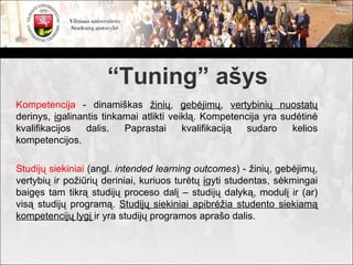“Tuning” ašys
Kompetencija - dinamiškas žinių, gebėjimų, vertybinių nuostatų
derinys, įgalinantis tinkamai atlikti veiklą. Kompetencija yra sudėtinė
kvalifikacijos   dalis.   Paprastai      kvalifikaciją sudaro    kelios
kompetencijos.

Studijų siekiniai (angl. intended learning outcomes) - žinių, gebėjimų,
vertybių ir požiūrių deriniai, kuriuos turėtų įgyti studentas, sėkmingai
baigęs tam tikrą studijų proceso dalį – studijų dalyką, modulį ir (ar)
visą studijų programą. Studijų siekiniai apibrėžia studento siekiamą
kompetencijų lygį ir yra studijų programos aprašo dalis.
 