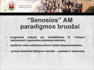 “Senosios” AM
           paradigmos bruožai
o   programos pokytis yra nuleidžiamas iš             “viršaus”,
    neįtraukiant į sprendimų priėmimą dalininkų
o   studentui nėra suteikiama laisvė rinktis dalykus/modulius

o   vyrauja klasikiniai dėstymo metodai – paskaita ir seminaras
 