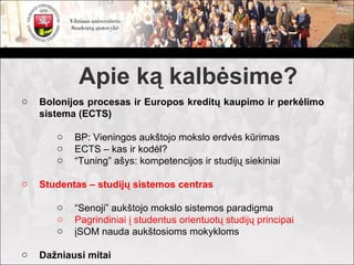 Apie ką kalbėsime?
o   Bolonijos procesas ir Europos kreditų kaupimo ir perkėlimo
    sistema (ECTS)

       o   BP: Vieningos aukštojo mokslo erdvės kūrimas
       o   ECTS – kas ir kodėl?
       o   “Tuning” ašys: kompetencijos ir studijų siekiniai

o   Studentas – studijų sistemos centras

       o   “Senoji” aukštojo mokslo sistemos paradigma
       o   Pagrindiniai į studentus orientuotų studijų principai
       o   įSOM nauda aukštosioms mokykloms

o   Dažniausi mitai
 