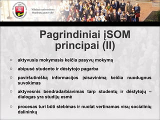Pagrindiniai įSOM
                principai (II)
o   aktyvusis mokymasis keičia pasyvų mokymą
o   abipusė studento ir dėstytojo pagarba
o   paviršutinišką informacijos įsisavinimą keičia nuodugnus
    suvokimas
o   aktyvesnis bendradarbiavimas tarp studentų ir dėstytojų –
    dialogas yra studijų esmė

o   procesas turi būti stebimas ir nuolat vertinamas visų socialinių
    dalininkų
 