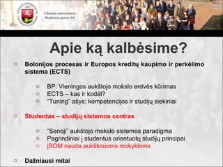 Apie ką kalbėsime?
o   Bolonijos procesas ir Europos kreditų kaupimo ir perkėlimo
    sistema (ECTS)

       o   BP: Vieningos aukštojo mokslo erdvės kūrimas
       o   ECTS – kas ir kodėl?
       o   “Tuning” ašys: kompetencijos ir studijų siekiniai

o   Studentas – studijų sistemos centras

       o   “Senoji” aukštojo mokslo sistemos paradigma
       o   Pagrindiniai į studentus orientuotų studijų principai
       o   įSOM nauda aukštosioms mokykloms

o   Dažniausi mitai
 