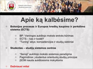 Apie ką kalbėsime?
o   Bolonijos procesas ir Europos kreditų kaupimo ir perkėlimo
    sistema (ECTS)

       o   BP: Vieningos aukštojo mokslo erdvės kūrimas
       o   ECTS – kas ir kodėl?
       o   “Tuning” ašys: kompetencijos ir studijų siekiniai

o   Studentas – studijų sistemos centras

       o   “Senoji” aukštojo mokslo sistemos paradigma
       o   Pagrindiniai į studentus orientuotų studijų principai
       o   įSOM nauda aukštosioms mokykloms

o   Dažniausi mitai
 