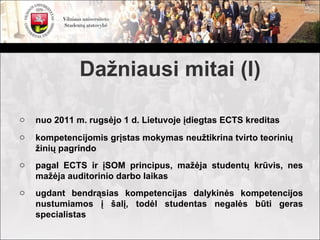 Dažniausi mitai (I)

o   nuo 2011 m. rugsėjo 1 d. Lietuvoje įdiegtas ECTS kreditas
o   kompetencijomis grįstas mokymas neužtikrina tvirto teorinių
    žinių pagrindo
o   pagal ECTS ir įSOM principus, mažėja studentų krūvis, nes
    mažėja auditorinio darbo laikas
o   ugdant bendrąsias kompetencijas dalykinės kompetencijos
    nustumiamos į šalį, todėl studentas negalės būti geras
    specialistas
 