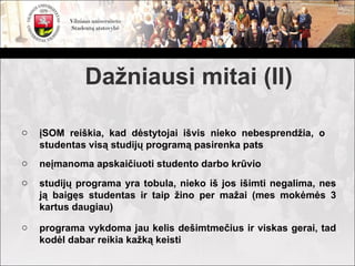 Dažniausi mitai (II)

o   įSOM reiškia, kad dėstytojai išvis nieko nebesprendžia, o
    studentas visą studijų programą pasirenka pats
o   neįmanoma apskaičiuoti studento darbo krūvio
o   studijų programa yra tobula, nieko iš jos išimti negalima, nes
    ją baigęs studentas ir taip žino per mažai (mes mokėmės 3
    kartus daugiau)

o   programa vykdoma jau kelis dešimtmečius ir viskas gerai, tad
    kodėl dabar reikia kažką keisti
 