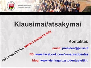 Klausimai/atsakymai
                                         rg
                                   era. o
                                rs
                           .c ou                        Kontaktai:
                      ww
                    :w                        email: president@vusa.lt
              oju
           du
         en           FB: www.facebook.com/vusaprezidentas
     k om
re                         blog: www.vieningaiuzstudentuateiti.lt
 