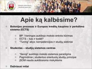 Apie ką kalbėsime?
o   Bolonijos procesas ir Europos kreditų kaupimo ir perkėlimo
    sistema (ECTS)

       o   BP: Vieningos aukštojo mokslo erdvės kūrimas
       o   ECTS – kas ir kodėl?
       o   “Tuning” ašys: kompetencijos ir studijų siekiniai

o   Studentas – studijų sistemos centras

       o   “Senoji” aukštojo mokslo sistemos paradigma
       o   Pagrindiniai į studentus orientuotų studijų principai
       o   įSOM nauda aukštosioms mokykloms

o   Dažniausi mitai
 