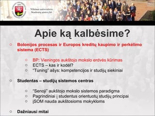 Apie ką kalbėsime?
o   Bolonijos procesas ir Europos kreditų kaupimo ir perkėlimo
    sistema (ECTS)

       o   BP: Vieningos aukštojo mokslo erdvės kūrimas
       o   ECTS – kas ir kodėl?
       o   “Tuning” ašys: kompetencijos ir studijų siekiniai

o   Studentas – studijų sistemos centras

       o   “Senoji” aukštojo mokslo sistemos paradigma
       o   Pagrindiniai į studentus orientuotų studijų principai
       o   įSOM nauda aukštosioms mokykloms

o   Dažniausi mitai
 