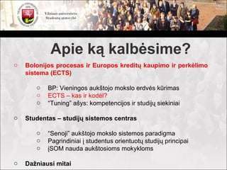 Apie ką kalbėsime?
o   Bolonijos procesas ir Europos kreditų kaupimo ir perkėlimo
    sistema (ECTS)

       o   BP: Vieningos aukštojo mokslo erdvės kūrimas
       o   ECTS – kas ir kodėl?
       o   “Tuning” ašys: kompetencijos ir studijų siekiniai

o   Studentas – studijų sistemos centras

       o   “Senoji” aukštojo mokslo sistemos paradigma
       o   Pagrindiniai į studentus orientuotų studijų principai
       o   įSOM nauda aukštosioms mokykloms

o   Dažniausi mitai
 