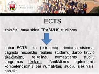 ECTS
anksčiau buvo skirta ERASMUS studijoms



dabar ECTS - tai į studentą orientuota sistema,
pagrįsta nuosekliu realaus studentų darbo krūvio
skaičiavimu,  reikalingu   numatytiems    studijų
programos tikslams, išreikštiems ugdomomis
kompetencijomis bei numatytais studijų siekiniais,
pasiekti.
 