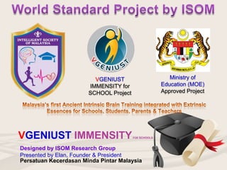Designed by ISOM Research Group
Presented by Elan, Founder & President
VGENIUST IMMENSITYFOR SCHOOLS
VGENIUST
IMMENSITY for
SCHOOL Project
Ministry of
Education (MOE)
Approved Project
Persatuan Kecerdasan Minda Pintar Malaysia
 