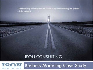 “The best way to anticipate the future is by understanding the present”
   - John Naisbitt




           ISON CONSULTING

ISON       Business Modeling Case Study
 
