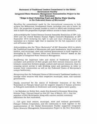 Statement   of Traditional Leaders Commitment to the Global
                           Environment Facility
 Integrated Water Resource Management Demonstration Project in the
                              Nett Watershed:
       "Ridge to Reef: Protecting Fresh and Marine Water Quality
                 in the Federated States of Micronesia"

Recalling the commitment made by the international community to fully
achieve the Millennium Development Goals, including inter alia to halve, by
2015, the proportion of people unable to reach or afford safe drinking water,
and to halve the proportion of people without access to basic sanitation,

Acknowledging the United Nations General Assembly Resolution of 28 th July
2010 and the United Nations Human Rights Council's Resolution of 30th
September 2010 declaring the right to safe and clean drinking water and
sanitation as a human right that is essential for the full enjoyment of life
and all human rights,

Acknowledging also the "Koror Declaration" of 24th November 2010 in which
the Traditional Leaders of Micronesia call upon landowners, local traditional
leaders, and municipal, state and national governments to work together in
developing by 2011 "National Water and Sanitation Policies" based on the
principles of Integrated Water Resource Management.

Reaffirming the important roles and duties of Traditional Leaders as
caretaker and protector of their people and their natural resources and the
intimate connection between people, culture and natural resources, thus in
ensuring secure access to safe drinking water and sanitation in order to
sustain their communities as well as the Federated States of Micronesia's
unique biodiversity,

Recognising that the Federated States of Micronesia's Traditional Leaders co-
manage water sources with their respective municipal, state, and national
governments,

Deeply concerned for the status of freshwater resources of the Nett
Watershed on Pohnpei Island and the negative impacts of human activities
in Pohnpei's watersheds on freshwater and nearby lagoon water quality,

I, Iso Nahnken en Wehin Nett, made this demand in Kousapw Mesenieng,
Kolonia Town, Pohnpei Island on this 22 nd day of March, 2011, that the
populace of Nett Municipality along with concern entities commonly
administer the Nett watershed,

1. Call upon land owners, municipal, state and national government,
Pohnpei Utilities Corporation, and the community to work together in the
implementation of the Global Environment Facility supported Integrated
Water Resource Management Demonstration Project in the Nett Watershed,
 