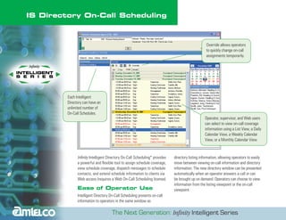 IS Directory On-Call Scheduling



                                                                                                  Override allows operators
                                                                                                  to quickly change on-call
                                                                                                  assignments temporarily.




         Each Intelligent
         Directory can have an
         unlimited number of
         On-Call Schedules.
                                                                                                 Operator, supervisor, and Web users
                                                                                                 can select to view on-call coverage
                                                                                                 information using a List View, a Daily
                                                                                                 Calendar View, a Weekly Calendar
                                                                                                 View, or a Monthly Calendar View.



               Infinity Intelligent Directory On-Call Scheduling* provides   directory listing information, allowing operators to easily
               a powerful and flexible tool to assign schedule coverage,     move between viewing on-call information and directory
               view schedule coverage, dispatch messages to schedule         information. The new directory window can be presented
               contacts, and extend schedule information to clients via      automatically when an operator answers a call or can
               Web access (requires a Web On-Call Scheduling license).       be brought up on demand. Operators can choose to view
                                                                             information from the listing viewpoint or the on-call
               Ease of Operator Use                                          viewpoint.
               Intelligent Directory On-Call Scheduling presents on-call
               information to operators in the same window as
 