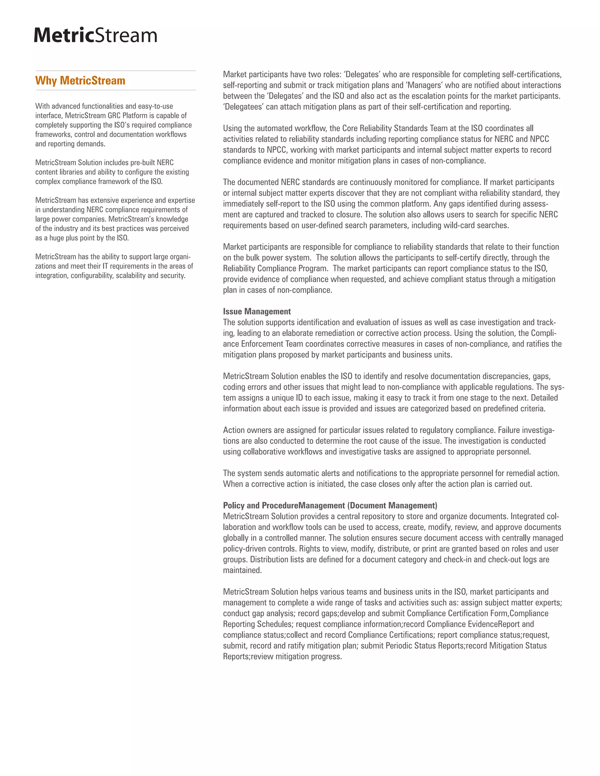 MetricStream
                                                          Market participants have two roles: ‘Delegates’ who are responsible for completing self-certifications,
Why MetricStream                                          self-reporting and submit or track mitigation plans and ‘Managers’ who are notified about interactions
                                                          between the ‘Delegates’ and the ISO and also act as the escalation points for the market participants.
With advanced functionalities and easy-to-use             ‘Delegatees’ can attach mitigation plans as part of their self-certification and reporting.
interface, MetricStream GRC Platform is capable of
completely supporting the ISO’s required compliance       Using the automated workflow, the Core Reliability Standards Team at the ISO coordinates all
frameworks, control and documentation workflows
                                                          activities related to reliability standards including reporting compliance status for NERC and NPCC
and reporting demands.
                                                          standards to NPCC, working with market participants and internal subject matter experts to record
MetricStream Solution includes pre-built NERC             compliance evidence and monitor mitigation plans in cases of non-compliance.
content libraries and ability to configure the existing
complex compliance framework of the ISO.                  The documented NERC standards are continuously monitored for compliance. If market participants
                                                          or internal subject matter experts discover that they are not compliant witha reliability standard, they
MetricStream has extensive experience and expertise       immediately self-report to the ISO using the common platform. Any gaps identified during assess-
in understanding NERC compliance requirements of
large power companies. MetricStream’s knowledge
                                                          ment are captured and tracked to closure. The solution also allows users to search for specific NERC
of the industry and its best practices was perceived      requirements based on user-defined search parameters, including wild-card searches.
as a huge plus point by the ISO.
                                                          Market participants are responsible for compliance to reliability standards that relate to their function
MetricStream has the ability to support large organi-     on the bulk power system. The solution allows the participants to self-certify directly, through the
zations and meet their IT requirements in the areas of    Reliability Compliance Program. The market participants can report compliance status to the ISO,
integration, configurability, scalability and security.
                                                          provide evidence of compliance when requested, and achieve compliant status through a mitigation
                                                          plan in cases of non-compliance.

                                                          Issue Management
                                                          The solution supports identification and evaluation of issues as well as case investigation and track-
                                                          ing, leading to an elaborate remediation or corrective action process. Using the solution, the Compli-
                                                          ance Enforcement Team coordinates corrective measures in cases of non-compliance, and ratifies the
                                                          mitigation plans proposed by market participants and business units.

                                                          MetricStream Solution enables the ISO to identify and resolve documentation discrepancies, gaps,
                                                          coding errors and other issues that might lead to non-compliance with applicable regulations. The sys-
                                                          tem assigns a unique ID to each issue, making it easy to track it from one stage to the next. Detailed
                                                          information about each issue is provided and issues are categorized based on predefined criteria.

                                                          Action owners are assigned for particular issues related to regulatory compliance. Failure investiga-
                                                          tions are also conducted to determine the root cause of the issue. The investigation is conducted
                                                          using collaborative workflows and investigative tasks are assigned to appropriate personnel.

                                                          The system sends automatic alerts and notifications to the appropriate personnel for remedial action.
                                                          When a corrective action is initiated, the case closes only after the action plan is carried out.

                                                          Policy and ProcedureManagement (Document Management)
                                                          MetricStream Solution provides a central repository to store and organize documents. Integrated col-
                                                          laboration and workflow tools can be used to access, create, modify, review, and approve documents
                                                          globally in a controlled manner. The solution ensures secure document access with centrally managed
                                                          policy-driven controls. Rights to view, modify, distribute, or print are granted based on roles and user
                                                          groups. Distribution lists are defined for a document category and check-in and check-out logs are
                                                          maintained.

                                                          MetricStream Solution helps various teams and business units in the ISO, market participants and
                                                          management to complete a wide range of tasks and activities such as: assign subject matter experts;
                                                          conduct gap analysis; record gaps;develop and submit Compliance Certification Form,Compliance
                                                          Reporting Schedules; request compliance information;record Compliance EvidenceReport and
                                                          compliance status;collect and record Compliance Certifications; report compliance status;request,
                                                          submit, record and ratify mitigation plan; submit Periodic Status Reports;record Mitigation Status
                                                          Reports;review mitigation progress.
 