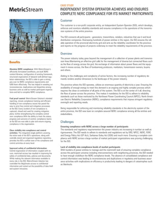 CASE STUDY
MetricStream                                               INDEPENDENT SYSTEM OPERATOR ACHIEVES AND ENSURES
                                                           COMPLETE NERC COMPLIANCE FOR ITS MARKET PARTICIPANTS
                                                           Customer
                                                           The customer is a non-profit corporate entity, an Independent System Operator (ISO), which develops,
                                                           enforces and monitors reliability standards and ensures compliance in the operations of the transmis-
                                                           sion systems of the entire province.

                                                           The ISO connects all participants - generators, transmitters, retailers, industries that use it and local
                                                           distribution companies. Overseeing hundreds of power entities in the region, the ISO ensures the reli-
                                                           able operation of the provincial electricity grid and acts as the reliability coordinator for the province
                                                           and reports on the progress of projects underway to meet the reliability requirements of the province.


                                                           Overview
                                                           The power industry today goes beyond the management of a collection of power plants and transmis-
Benefits                                                   sion lines.Maintaining an effective grid calls for the management of diverse but connected flows such
                                                           as the flow of energy across the grid, the exchange of information about power flows and the equip-
                                                           ment it moves across, the flow of fundsamong producers, marketers, transmission owners, buyers
Absolute NERC compliance: With MetricStream’s              and others.
efficiently formulated workflows, pre-built NERC
content libraries, configuration of existing framework,
structured organization of dataand well-defined regu-      Adding to the challenges and complexity of active factors, the increasing number of regulatory de-
lation relationships, the ISO is able to gain a strong     mands renders another dimension to the landscape of the power industry.
grip over its NERC compliance requirements and
fulfill them effectively. This has helped in weeding out   The province where the ISO operates, utilizes an enormous quantity of electricity a year. Ensuring the
inconsistencies, duplications and disparities among        availability of enough energy to meet this demand is an ongoing and highly complex process which
business units as well as market participant organiza-
                                                           requires the close co-ordination of all parts of the system. The ISO is at the center of it all, directing
tions and led to complete NERC compliance.
                                                           the flow of power across the province. This makes it mandatory for the ISO to adhere to reliability
                                                           standards such as those instituted by the Northeast Power Coordinating Council (NPCC), North Ameri-
Fool proof control: MetricStream Solution’s detailed       can Electric Reliability Corporation (NERC), compliance requirements that impose stringent regulatory
reporting, minute compliance tracking and efficient
handling of non-compliance issues has paved the
                                                           oversight and reporting needs.
way to error-free control and mitigation processes
at the ISO. Every incident of non-compliance is            Being responsible for enforcing and monitoring reliability standards in the electricity system of the
captured, closed and used for creating mitigation          entire province, the ISO was keen on complete assured NERC compliance among all the entities and
plans, further strengthening the complete control          stakeholders.
over compliance.With the ability to track the status,
progress and outcome of control, compliance teams
at the ISO are now able to plan and ensure ongoing         Challenges
compliance in the organization.
                                                           Ensuring compliance with NERC across a large number of participants
Clear visibility into compliance and control               The standards and regulatory requirementsin the power industry are increasing in number as well as
activities: The integrated single platform covering        rigorousness. The ISO needs to adhere to standards and regulations set by ERO, NPCC, NERC, FERC
the entire web of the ISO’s operations, along with         and Energy Policy Act (EP Act), Sarbanes Oxley Act (SOX) and much more. Ensuring a complete com-
centrally stored and organized regulatory repository,      pliance with NERC across a large number of market participant organizations was proving challenging
provides the ISO a unified view of the compliance and      for the ISO.
control activities at every level.

Improved safety of confidential information:
                                                           Lack of visibility into compliance levels of market participants
Central organization of information coupled with se-       With hunders of power entities to manage and the mammoth task of ensuring complete compliance
cure, restricted access has resulted in improving the      across the participant universe including interconnections with neighboring provinces, the ISO needed
safety of confidential data, policies and documents.       to have enough visibilityin the NERC compliance levels. The absence of consolidated compliance and
While making the relevant information available to         control information was leading to inconsistencies and duplications in regulatory and business assur-
every role in the ISO, MetricStream Solution has           ance activities with implications on efficiency in productivity leading to dangers of catastrophes such
controlled the illegitimate access to confidential         as blackouts.
information and rooted out the possibility of data theft
and system intrusions.
 