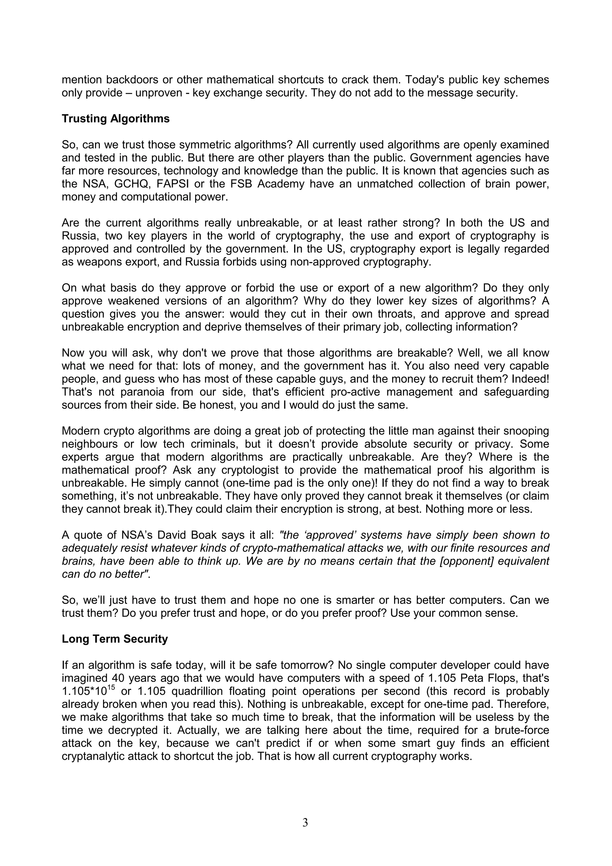 mention backdoors or other mathematical shortcuts to crack them. Today's public key schemes 
only provide – unproven - key exchange security. They do not add to the message security. 
Trusting Algorithms 
So, can we trust those symmetric algorithms? All currently used algorithms are openly examined 
and tested in the public. But there are other players than the public. Government agencies have 
far more resources, technology and knowledge than the public. It is known that agencies such as 
the NSA, GCHQ, FAPSI or the FSB Academy have an unmatched collection of brain power, 
money and computational power. 
Are the current algorithms really unbreakable, or at least rather strong? In both the US and 
Russia, two key players in the world of cryptography, the use and export of cryptography is 
approved and controlled by the government. In the US, cryptography export is legally regarded 
as weapons export, and Russia forbids using non-approved cryptography. 
On what basis do they approve or forbid the use or export of a new algorithm? Do they only 
approve weakened versions of an algorithm? Why do they lower key sizes of algorithms? A 
question gives you the answer: would they cut in their own throats, and approve and spread 
unbreakable encryption and deprive themselves of their primary job, collecting information? 
Now you will ask, why don't we prove that those algorithms are breakable? Well, we all know 
what we need for that: lots of money, and the government has it. You also need very capable 
people, and guess who has most of these capable guys, and the money to recruit them? Indeed! 
That's not paranoia from our side, that's efficient pro-active management and safeguarding 
sources from their side. Be honest, you and I would do just the same. 
Modern crypto algorithms are doing a great job of protecting the little man against their snooping 
neighbours or low tech criminals, but it doesn’t provide absolute security or privacy. Some 
experts argue that modern algorithms are practically unbreakable. Are they? Where is the 
mathematical proof? Ask any cryptologist to provide the mathematical proof his algorithm is 
unbreakable. He simply cannot (one-time pad is the only one)! If they do not find a way to break 
something, it’s not unbreakable. They have only proved they cannot break it themselves (or claim 
they cannot break it).They could claim their encryption is strong, at best. Nothing more or less. 
A quote of NSA’s David Boak says it all: "the ‘approved’ systems have simply been shown to 
adequately resist whatever kinds of crypto-mathematical attacks we, with our finite resources and 
brains, have been able to think up. We are by no means certain that the [opponent] equivalent 
can do no better". 
So, we’ll just have to trust them and hope no one is smarter or has better computers. Can we 
trust them? Do you prefer trust and hope, or do you prefer proof? Use your common sense. 
Long Term Security 
If an algorithm is safe today, will it be safe tomorrow? No single computer developer could have 
imagined 40 years ago that we would have computers with a speed of 1.105 Peta Flops, that's 
1.105*1015 or 1.105 quadrillion floating point operations per second (this record is probably 
already broken when you read this). Nothing is unbreakable, except for one-time pad. Therefore, 
we make algorithms that take so much time to break, that the information will be useless by the 
time we decrypted it. Actually, we are talking here about the time, required for a brute-force 
attack on the key, because we can't predict if or when some smart guy finds an efficient 
cryptanalytic attack to shortcut the job. That is how all current cryptography works. 
3 
 