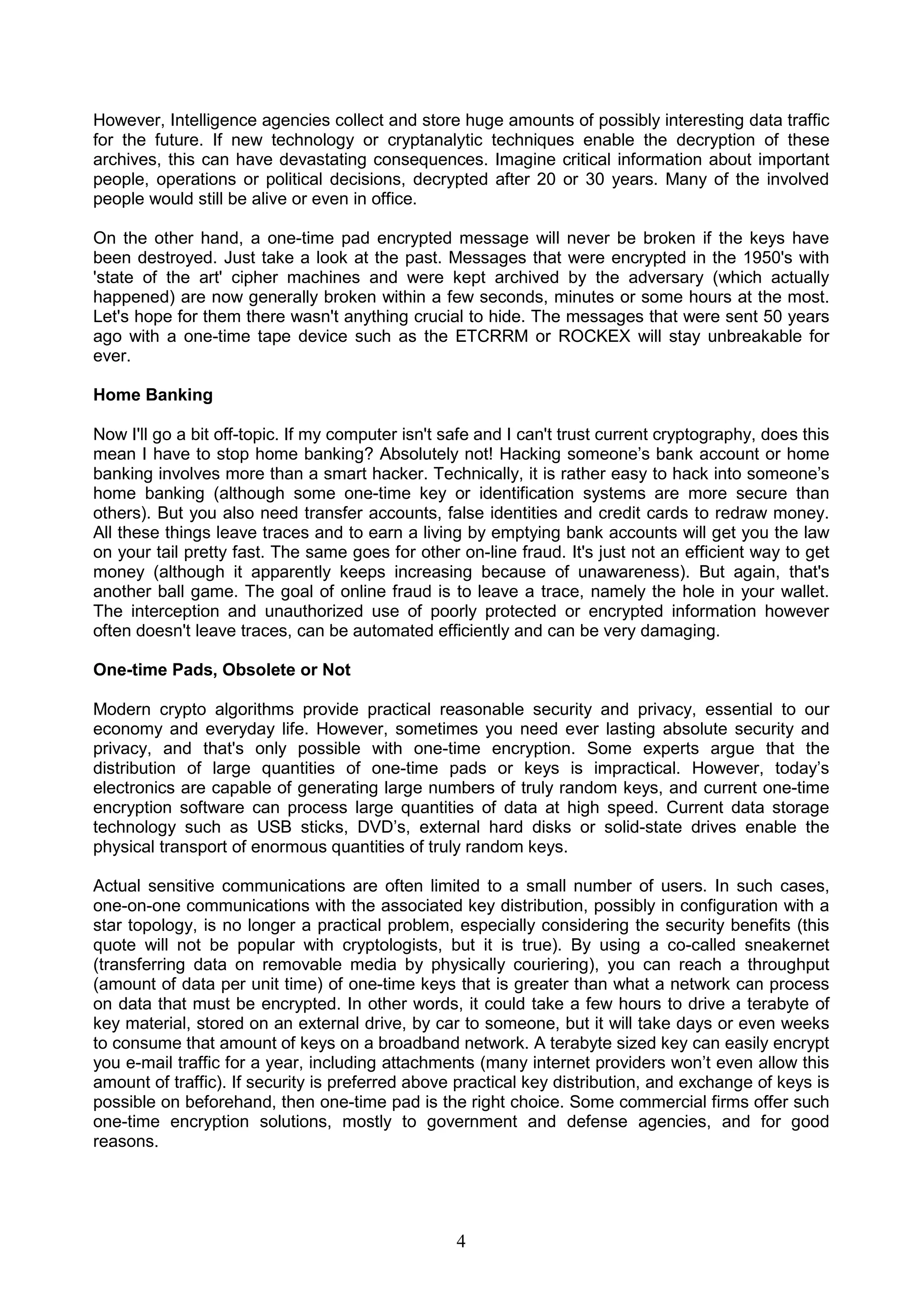 However, Intelligence agencies collect and store huge amounts of possibly interesting data traffic 
for the future. If new technology or cryptanalytic techniques enable the decryption of these 
archives, this can have devastating consequences. Imagine critical information about important 
people, operations or political decisions, decrypted after 20 or 30 years. Many of the involved 
people would still be alive or even in office. 
On the other hand, a one-time pad encrypted message will never be broken if the keys have 
been destroyed. Just take a look at the past. Messages that were encrypted in the 1950's with 
'state of the art' cipher machines and were kept archived by the adversary (which actually 
happened) are now generally broken within a few seconds, minutes or some hours at the most. 
Let's hope for them there wasn't anything crucial to hide. The messages that were sent 50 years 
ago with a one-time tape device such as the ETCRRM or ROCKEX will stay unbreakable for 
ever. 
Home Banking 
Now I'll go a bit off-topic. If my computer isn't safe and I can't trust current cryptography, does this 
mean I have to stop home banking? Absolutely not! Hacking someone’s bank account or home 
banking involves more than a smart hacker. Technically, it is rather easy to hack into someone’s 
home banking (although some one-time key or identification systems are more secure than 
others). But you also need transfer accounts, false identities and credit cards to redraw money. 
All these things leave traces and to earn a living by emptying bank accounts will get you the law 
on your tail pretty fast. The same goes for other on-line fraud. It's just not an efficient way to get 
money (although it apparently keeps increasing because of unawareness). But again, that's 
another ball game. The goal of online fraud is to leave a trace, namely the hole in your wallet. 
The interception and unauthorized use of poorly protected or encrypted information however 
often doesn't leave traces, can be automated efficiently and can be very damaging. 
One-time Pads, Obsolete or Not 
Modern crypto algorithms provide practical reasonable security and privacy, essential to our 
economy and everyday life. However, sometimes you need ever lasting absolute security and 
privacy, and that's only possible with one-time encryption. Some experts argue that the 
distribution of large quantities of one-time pads or keys is impractical. However, today’s 
electronics are capable of generating large numbers of truly random keys, and current one-time 
encryption software can process large quantities of data at high speed. Current data storage 
technology such as USB sticks, DVD’s, external hard disks or solid-state drives enable the 
physical transport of enormous quantities of truly random keys. 
Actual sensitive communications are often limited to a small number of users. In such cases, 
one-on-one communications with the associated key distribution, possibly in configuration with a 
star topology, is no longer a practical problem, especially considering the security benefits (this 
quote will not be popular with cryptologists, but it is true). By using a co-called sneakernet 
(transferring data on removable media by physically couriering), you can reach a throughput 
(amount of data per unit time) of one-time keys that is greater than what a network can process 
on data that must be encrypted. In other words, it could take a few hours to drive a terabyte of 
key material, stored on an external drive, by car to someone, but it will take days or even weeks 
to consume that amount of keys on a broadband network. A terabyte sized key can easily encrypt 
you e-mail traffic for a year, including attachments (many internet providers won’t even allow this 
amount of traffic). If security is preferred above practical key distribution, and exchange of keys is 
possible on beforehand, then one-time pad is the right choice. Some commercial firms offer such 
one-time encryption solutions, mostly to government and defense agencies, and for good 
reasons. 
4 
 