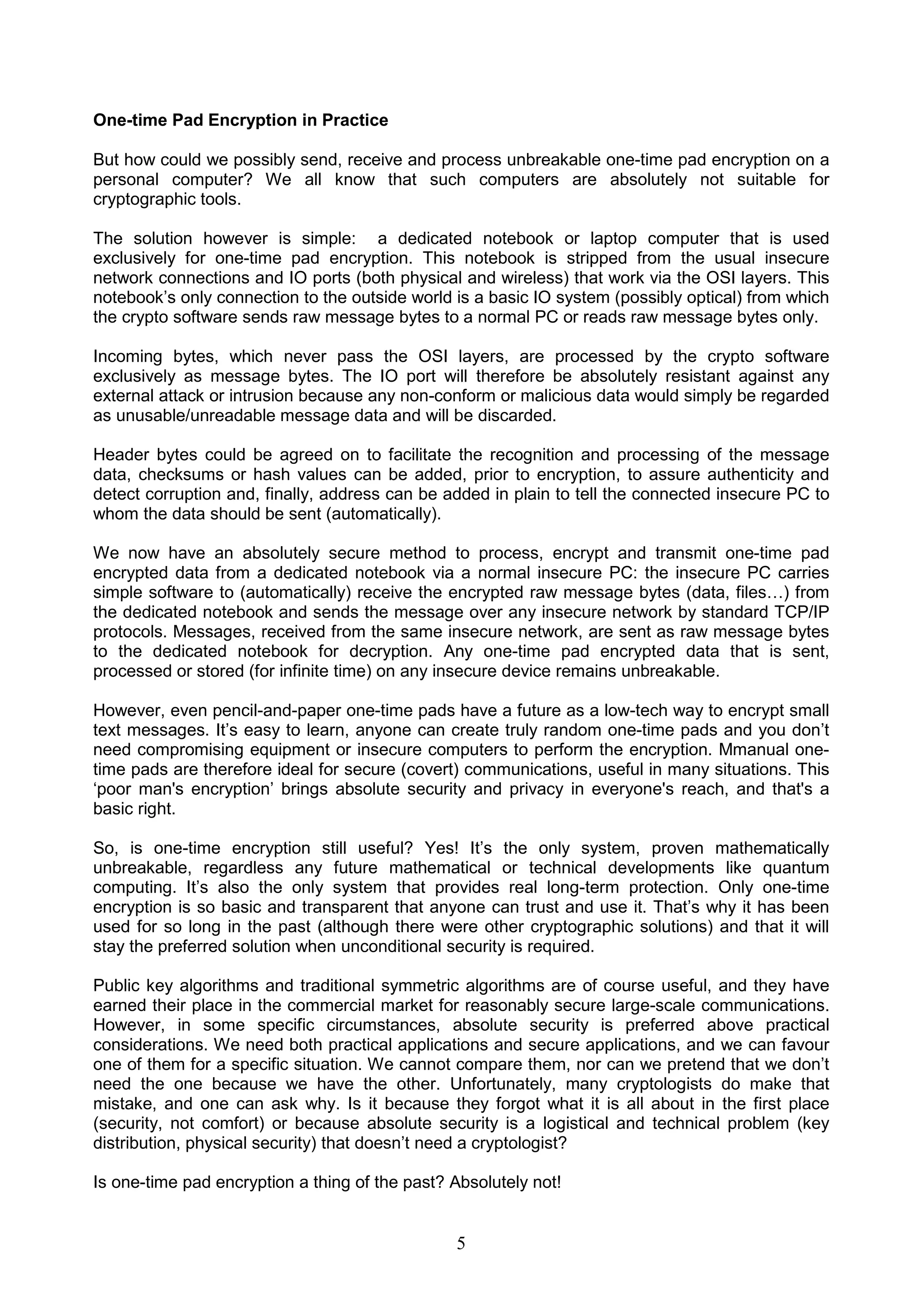 One-time Pad Encryption in Practice 
But how could we possibly send, receive and process unbreakable one-time pad encryption on a 
personal computer? We all know that such computers are absolutely not suitable for 
cryptographic tools. 
The solution however is simple: a dedicated notebook or laptop computer that is used 
exclusively for one-time pad encryption. This notebook is stripped from the usual insecure 
network connections and IO ports (both physical and wireless) that work via the OSI layers. This 
notebook’s only connection to the outside world is a basic IO system (possibly optical) from which 
the crypto software sends raw message bytes to a normal PC or reads raw message bytes only. 
Incoming bytes, which never pass the OSI layers, are processed by the crypto software 
exclusively as message bytes. The IO port will therefore be absolutely resistant against any 
external attack or intrusion because any non-conform or malicious data would simply be regarded 
as unusable/unreadable message data and will be discarded. 
Header bytes could be agreed on to facilitate the recognition and processing of the message 
data, checksums or hash values can be added, prior to encryption, to assure authenticity and 
detect corruption and, finally, address can be added in plain to tell the connected insecure PC to 
whom the data should be sent (automatically). 
We now have an absolutely secure method to process, encrypt and transmit one-time pad 
encrypted data from a dedicated notebook via a normal insecure PC: the insecure PC carries 
simple software to (automatically) receive the encrypted raw message bytes (data, files…) from 
the dedicated notebook and sends the message over any insecure network by standard TCP/IP 
protocols. Messages, received from the same insecure network, are sent as raw message bytes 
to the dedicated notebook for decryption. Any one-time pad encrypted data that is sent, 
processed or stored (for infinite time) on any insecure device remains unbreakable. 
However, even pencil-and-paper one-time pads have a future as a low-tech way to encrypt small 
text messages. It’s easy to learn, anyone can create truly random one-time pads and you don’t 
need compromising equipment or insecure computers to perform the encryption. Mmanual one-time 
pads are therefore ideal for secure (covert) communications, useful in many situations. This 
‘poor man's encryption’ brings absolute security and privacy in everyone's reach, and that's a 
basic right. 
So, is one-time encryption still useful? Yes! It’s the only system, proven mathematically 
unbreakable, regardless any future mathematical or technical developments like quantum 
computing. It’s also the only system that provides real long-term protection. Only one-time 
encryption is so basic and transparent that anyone can trust and use it. That’s why it has been 
used for so long in the past (although there were other cryptographic solutions) and that it will 
stay the preferred solution when unconditional security is required. 
Public key algorithms and traditional symmetric algorithms are of course useful, and they have 
earned their place in the commercial market for reasonably secure large-scale communications. 
However, in some specific circumstances, absolute security is preferred above practical 
considerations. We need both practical applications and secure applications, and we can favour 
one of them for a specific situation. We cannot compare them, nor can we pretend that we don’t 
need the one because we have the other. Unfortunately, many cryptologists do make that 
mistake, and one can ask why. Is it because they forgot what it is all about in the first place 
(security, not comfort) or because absolute security is a logistical and technical problem (key 
distribution, physical security) that doesn’t need a cryptologist? 
Is one-time pad encryption a thing of the past? Absolutely not! 
5 
