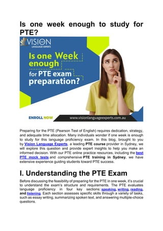 Is one week enough to study for
PTE?
Preparing for the PTE (Pearson Test of English) requires dedication, strategy,
and adequate time allocation. Many individuals wonder if one week is enough
to study for this language proficiency exam. In this blog, brought to you
by Vision Language Experts, a leading PTE course provider in Sydney, we
will explore this question and provide expert insights to help you make an
informed decision. With our PTE online practice resources, including the best
PTE mock tests and comprehensive PTE training in Sydney, we have
extensive experience guiding students toward PTE success.
I. Understanding the PTE Exam
Before discussing the feasibility of preparing for the PTE in one week, it’s crucial
to understand the exam’s structure and requirements. The PTE evaluates
language proficiency in four key sections: speaking, writing, reading,
and listening. Each section assesses specific skills through a variety of tasks,
such as essay writing, summarizing spoken text, and answering multiple-choice
questions.
 
