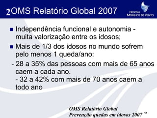 2OMS Relatório Global 2007
 Independência funcional e autonomia -
  muita valorização entre os idosos;
 Mais de 1/3 dos idosos no mundo sofrem
  pelo menos 1 queda/ano:
- 28 a 35% das pessoas com mais de 65 anos
  caem a cada ano.
  - 32 a 42% com mais de 70 anos caem a
  todo ano

                 OMS Relatório Global
                                                   11
                 Prevenção quedas em idosos 2007
 