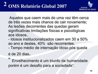 2 OMS Relatório Global 2007

  Aqueles que caem mais de uma vez têm cerca
 de três vezes mais chance de cair novamente;
 As lesões decorrentes das quedas geram
 significativas limitações físicas e psicológicas
 aos idosos..
 - Idosos institucionalizados caem em 30 a 50%
 ao ano e destes, 40% são recorrentes.
 - Tempo médio de internação idoso pós queda
 é de 20 dias.
 “ Envelhecimento é um triunfo da humanidade
 porém é um desafio para a sociedade”.
                                                    12
 