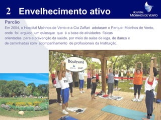 2 Envelhecimento ativo
Parcão
Em 2004, o Hospital Moinhos de Vento e a Cia Zaffari adotaram o Parque Moinhos de Vento,
onde foi erguido um quiosque que é a base de atividades físicas
orientadas para a prevenção da saúde, por meio de aulas de ioga, de dança e
de caminhadas com acompanhamento de profissionais da Instituição.




                                                                                    13
 