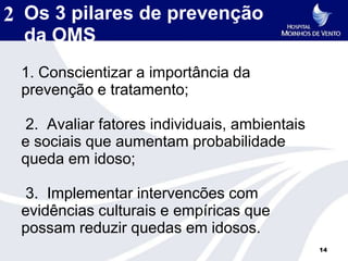 2 Os 3 pilares de prevenção
  da OMS
 1. Conscientizar a importância da
 prevenção e tratamento;

 2. Avaliar fatores individuais, ambientais
 e sociais que aumentam probabilidade
 queda em idoso;

 3. Implementar intervencões com
 evidências culturais e empíricas que
 possam reduzir quedas em idosos.
                                              14
 