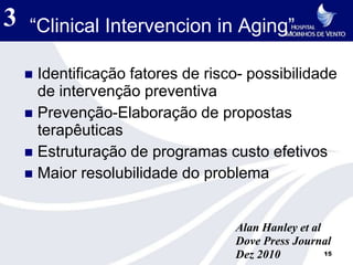 3   “Clinical Intervencion in Aging”

     Identificação fatores de risco- possibilidade
      de intervenção preventiva
     Prevenção-Elaboração de propostas
      terapêuticas
     Estruturação de programas custo efetivos
     Maior resolubilidade do problema



                                   Alan Hanley et al
                                   Dove Press Journal
                                   Dez 2010          15
 
