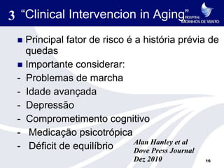 3 “Clinical Intervencion in Aging”
  Principal fator de risco é a história prévia de
   quedas
  Importante considerar:
 - Problemas de marcha
 - Idade avançada
 - Depressão
 - Comprometimento cognitivo
 - Medicação psicotrópica
                              Alan Hanley et al
 - Déficit de equilíbrio      Dove Press Journal
                             Dez 2010         16
 