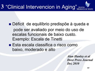 3 “Clinical Intervencion in Aging”

    Déficit de equilíbrio predispõe à queda e
     pode ser avaliado por meio do uso de
     escalas funcionais de baixo custo.
     Exemplo: Escala de Tinetti
    Esta escala classifica o risco como
     baixo, moderado e alto
                                  Alan Hanley et al
                                  Dove Press Journal
                                  Dez 2010
                                                17
 