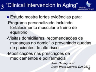 3 “Clinical Intervencion in Aging”
   Estudo mostra fortes evidências para:
  -Programa personalizado incluindo
    fortalecimento muscular e treino de
    equilíbrio
  -Visitas domiciliares: recomendações de
    mudanças no domicílio prevenindo quedas
    de pacientes de alto risco
  -Modificações nas prescrições de
    medicamentos e polifarmácia
                       Alan Hanley et al
                       Dove Press Journal Dez 2010
                                                19
 