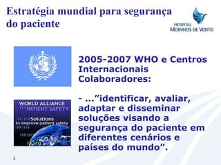 Estratégia mundial para segurança
do paciente


              2005-2007 WHO e Centros
              Internacionais
              Colaboradores:

              - ...”identificar, avaliar,
              adaptar e disseminar
              soluções visando a
              segurança do paciente em
              diferentes cenários e
              países do mundo”.
 2
 