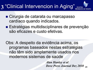 3 “Clinical Intervencion in Aging”
   Cirurgia de catarata ou marcapasso
    cardíaco quando indicados.
   Estratégias multidisciplinares de prevenção
    são eficazes e custo efetivas.

  Obs: A despeito da evidência acima, os
   programas baseados nestas estratégias
   não têm sido amplamente usados nos
   modernos sistemas de saúde
                       Alan Hanley et al
                       Dove Press Journal Dez 2010   21
 