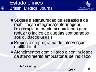 Estudo clínico
4   British Medical Journal

     Sugere a estruturação de estratégia de
      reabilitação integrada(enfermagem,
      fisioterapia e terapia ocupacional) para
      reduzir o índice de quedas comparados
      aos cuidados usuais
     Proposta de programa de intervenção
      multifatorial
     Atendimentos domiciliares e continuidade
      da atendimento ambulatorial se indicado

         John Chang
                                                   22
         www.fisioterapiaemevidencia.com.br 2004
 