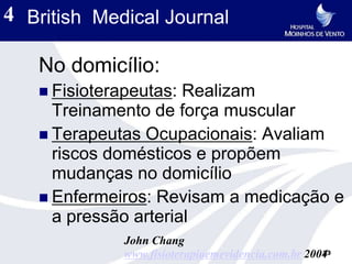 4 British Medical Journal

   No domicílio:
    Fisioterapeutas: Realizam
     Treinamento de força muscular
    Terapeutas Ocupacionais: Avaliam
     riscos domésticos e propõem
     mudanças no domicílio
    Enfermeiros: Revisam a medicação e
     a pressão arterial
              John Chang
                                                    23
              www.fisioterapiaemevidencia.com.br 2004
 