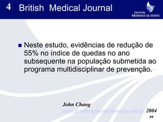 4 British Medical Journal


     Neste estudo, evidências de redução de
      55% no índice de quedas no ano
      subsequente na população submetida ao
      programa multidisciplinar de prevenção.



                 John Chang
                 www.fisioterapiaemevidencia.com.br 2004
                                                     24
 