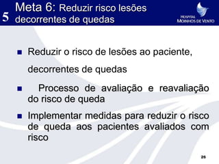 Meta 6: Reduzir risco lesões
5   decorrentes de quedas


       Reduzir o risco de lesões ao paciente,
        decorrentes de quedas
         Processo de avaliação e reavaliação
        do risco de queda
       Implementar medidas para reduzir o risco
        de queda aos pacientes avaliados com
        risco
                                                 26
 
