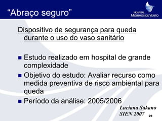 “Abraço seguro”
  Dispositivo de segurança para queda
    durante o uso do vaso sanitário

   Estudo realizado em hospital de grande
    complexidade
   Objetivo do estudo: Avaliar recurso como
    medida preventiva de risco ambiental para
    queda
   Período da análise: 2005/2006
                                Luciana Sakano
                                SIEN 2007 29
 