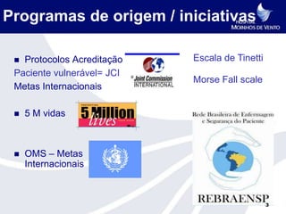 Programas de origem / iniciativas

  Protocolos Acreditação -   Escala de Tinetti
 Paciente vulnerável= JCI
                              Morse Fall scale
 Metas Internacionais

    5 M vidas



    OMS – Metas
     Internacionais



                                                  3
 