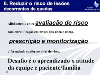 6. Reduzir o risco de lesões
decorrentes de quedas


 Alinhamento entre   avaliação de risco
 com estratificação em níveis(alto risco e risco),


     prescrição e monitorização
 diferenciada conforme nível de risco.


 Desafio é o aprendizado x atitude
 da equipe e paciente/família
39
 