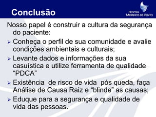 Conclusão
Nosso papel é construir a cultura da segurança
  do paciente:
 Conheça o perfil de sua comunidade e avalie
  condições ambientais e culturais;
 Levante dados e informações da sua
  casuística e utilize ferramenta de qualidade
  “PDCA”
 Existência de risco de vida pós queda, faça
  Análise de Causa Raiz e “blinde” as causas;
 Eduque para a segurança e qualidade de
  vida das pessoas.
 