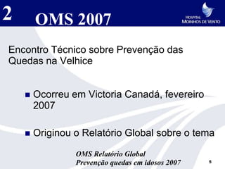 2       OMS 2007
Encontro Técnico sobre Prevenção das
Quedas na Velhice


       Ocorreu em Victoria Canadá, fevereiro
        2007

       Originou o Relatório Global sobre o tema

                 OMS Relatório Global
                 Prevenção quedas em idosos 2007   5
 