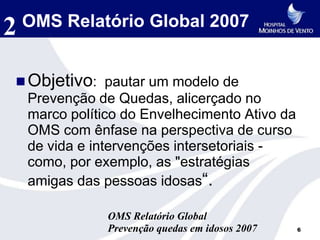 2   OMS Relatório Global 2007


 Objetivo: pautar um modelo de
    Prevenção de Quedas, alicerçado no
    marco político do Envelhecimento Ativo da
    OMS com ênfase na perspectiva de curso
    de vida e intervenções intersetoriais -
    como, por exemplo, as "estratégias
    amigas das pessoas idosas“.

                OMS Relatório Global
                Prevenção quedas em idosos 2007   6
 