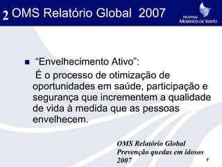 2 OMS Relatório Global 2007


       “Envelhecimento Ativo”:
        É o processo de otimização de
       oportunidades em saúde, participação e
       segurança que incrementem a qualidade
       de vida à medida que as pessoas
       envelhecem.

                        OMS Relatório Global
                        Prevenção quedas em idosos
                        2007                         7
 